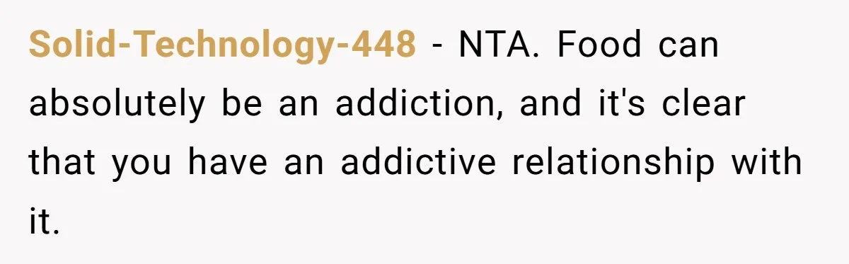 Solid-Technology-448 − NTA. Food can absolutely be an addiction, and it's clear that you have an addictive relationship with it.