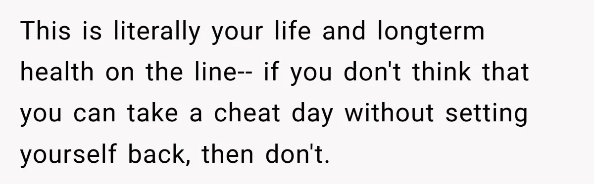 This is literally your life and longterm health on the line-- if you don't think that you can take a cheat day without setting yourself back, then don't.