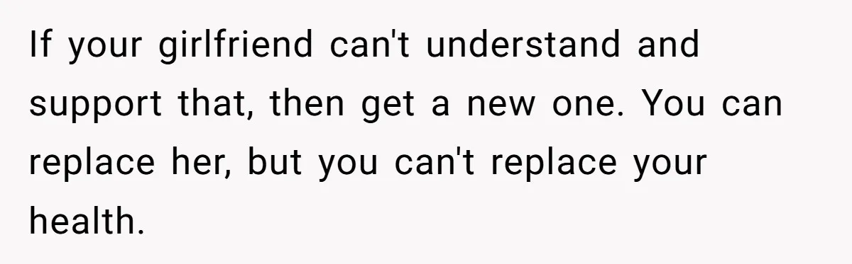 If your girlfriend can't understand and support that, then get a new one. You can replace her, but you can't replace your health.