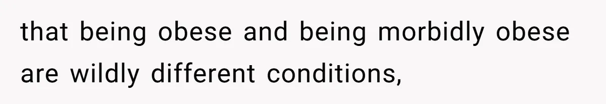 that being obese and being morbidly obese are wildly different conditions,