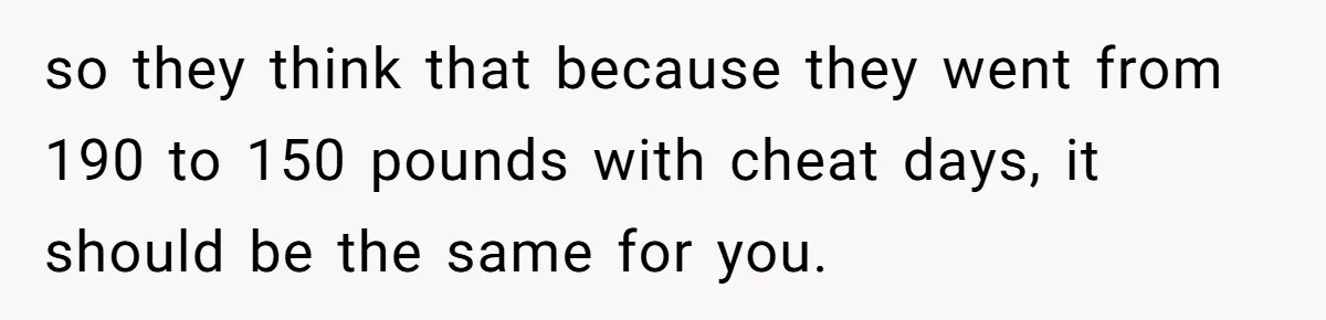 so they think that because they went from 190 to 150 pounds with cheat days, it should be the same for you.