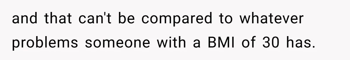 and that can't be compared to whatever problems someone with a BMI of 30 has.