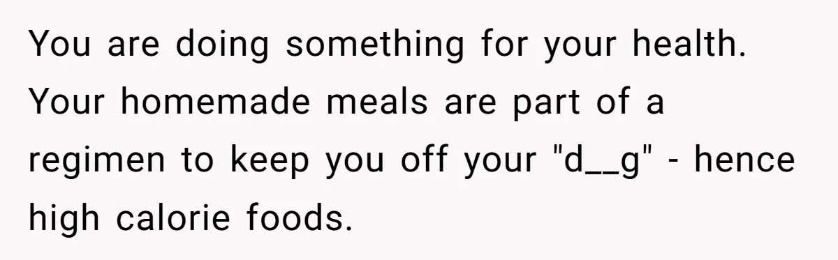 You are doing something for your health. Your homemade meals are part of a regimen to keep you off your "d__g" - hence high calorie foods.