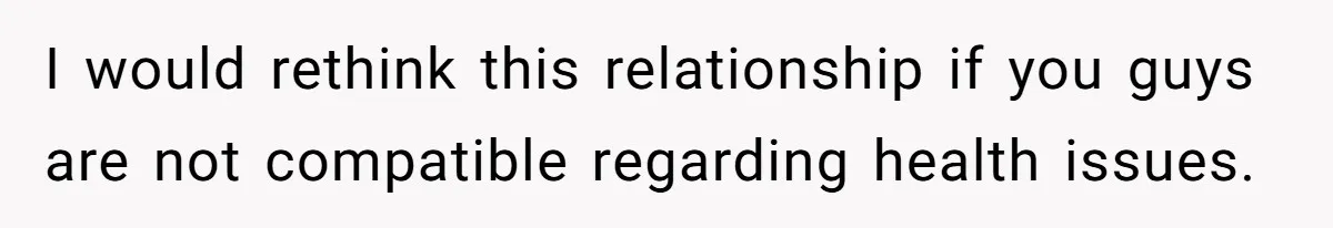 I would rethink this relationship if you guys are not compatible regarding health issues.