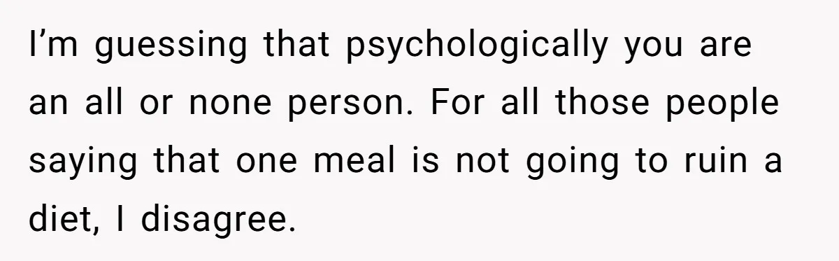 I’m guessing that psychologically you are an all or none person. For all those people saying that one meal is not going to ruin a diet, I disagree.