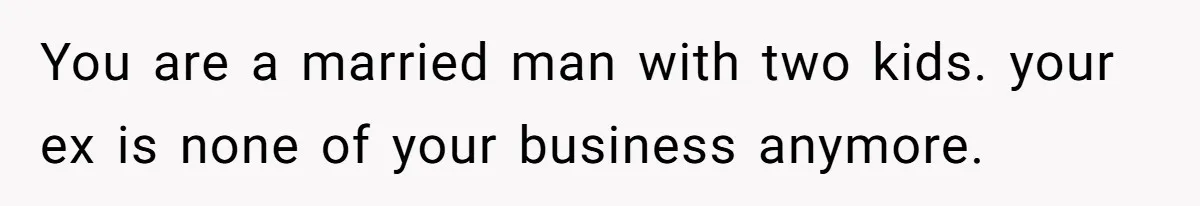 You are a married man with two kids. your ex is none of your business anymore.