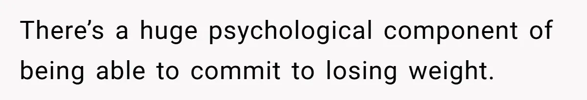 There’s a huge psychological component of being able to commit to losing weight.