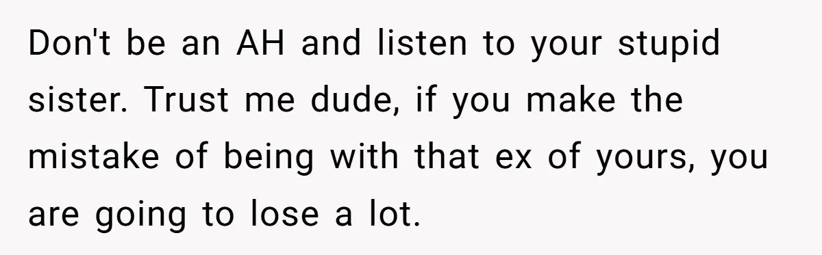 Don't be an AH and listen to your stupid sister. Trust me dude, if you make the mistake of being with that ex of yours, you are going to lose...