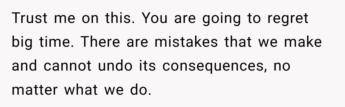 Trust me on this. You are going to regret big time. There are mistakes that we make and cannot undo its consequences, no matter what we do.