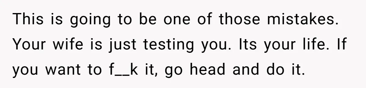 This is going to be one of those mistakes. Your wife is just testing you. Its your life. If you want to f__k it, go head and do it.