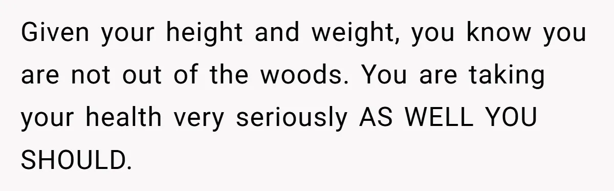 Given your height and weight, you know you are not out of the woods. You are taking your health very seriously AS WELL YOU SHOULD.
