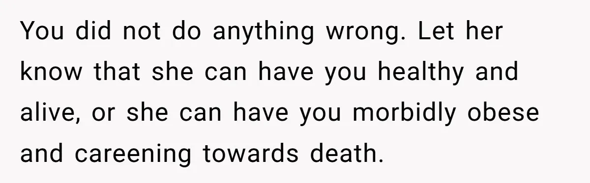 You did not do anything wrong. Let her know that she can have you healthy and alive, or she can have you morbidly obese and careening towards death.