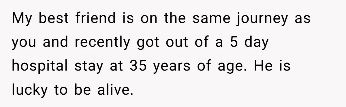 My best friend is on the same journey as you and recently got out of a 5 day hospital stay at 35 years of age. He is lucky to be...
