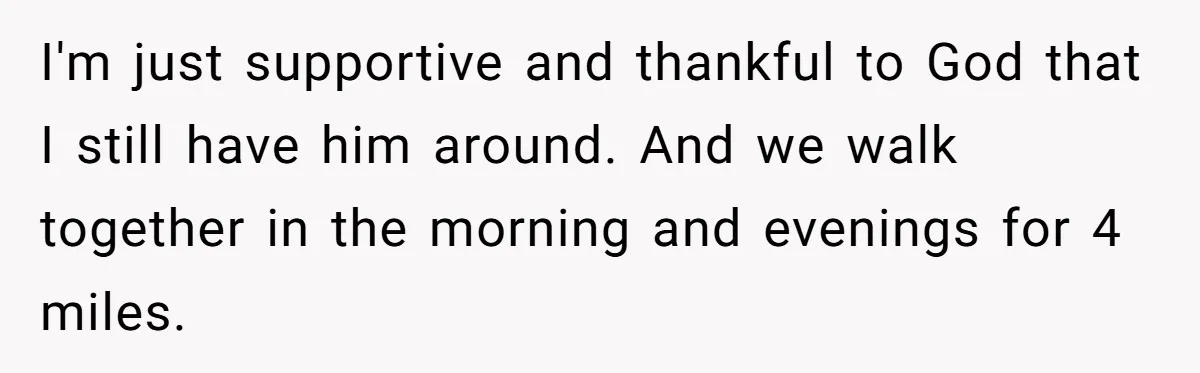 I'm just supportive and thankful to God that I still have him around. And we walk together in the morning and evenings for 4 miles.