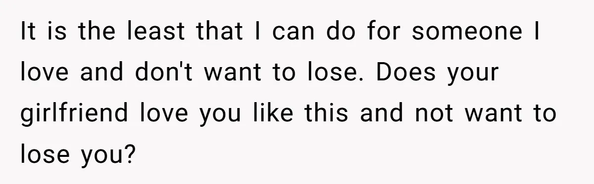 It is the least that I can do for someone I love and don't want to lose. Does your girlfriend love you like this and not want to lose you?