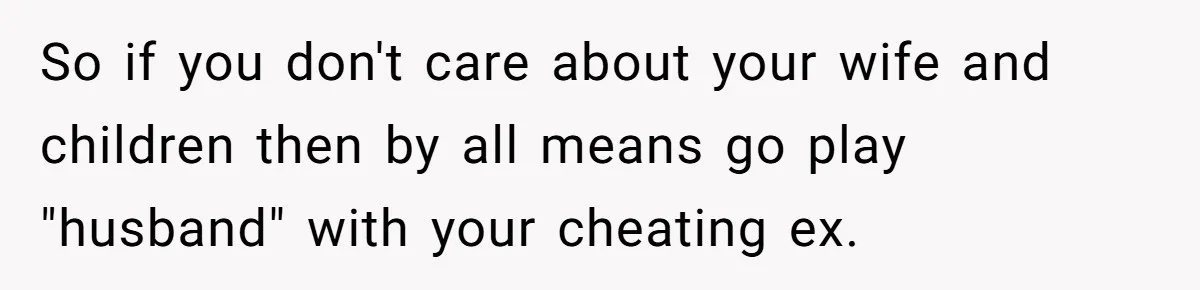 So if you don't care about your wife and children then by all means go play "husband" with your cheating ex.