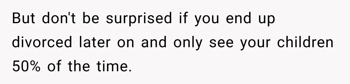 But don't be surprised if you end up divorced later on and only see your children 50% of the time.
