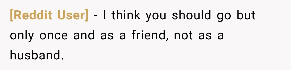[Reddit User] − I think you should go but only once and as a friend, not as a husband.