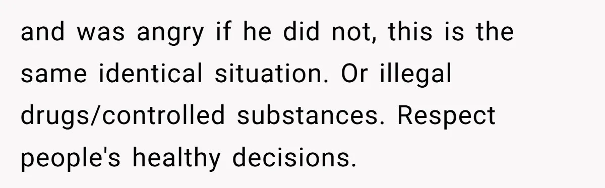 and was angry if he did not, this is the same identical situation. Or illegal drugs/controlled substances. Respect people's healthy decisions.