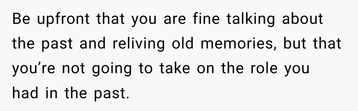 Be upfront that you are fine talking about the past and reliving old memories, but that you’re not going to take on the role you had in the past.