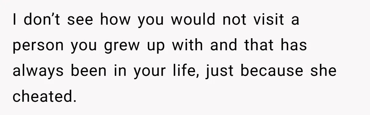 I don’t see how you would not visit a person you grew up with and that has always been in your life, just because she cheated.