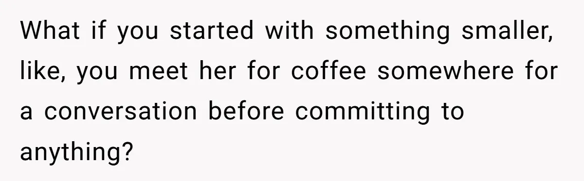 What if you started with something smaller, like, you meet her for coffee somewhere for a conversation before committing to anything?