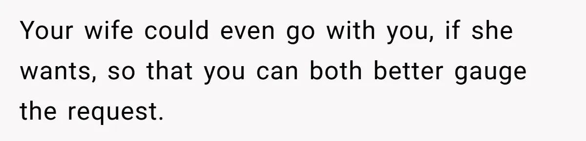 Your wife could even go with you, if she wants, so that you can both better gauge the request.