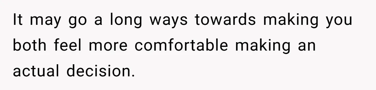 It may go a long ways towards making you both feel more comfortable making an actual decision.