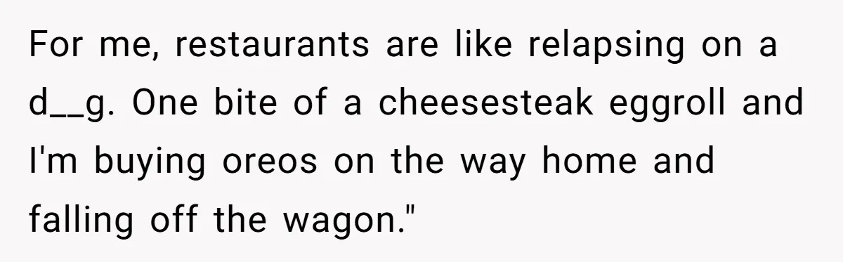 For me, restaurants are like relapsing on a d__g. One bite of a cheesesteak eggroll and I'm buying oreos on the way home and falling off the wagon."