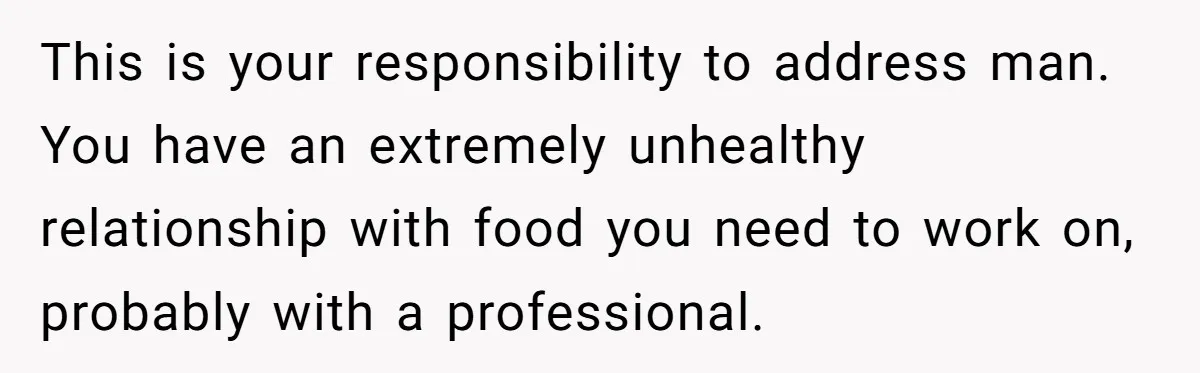 This is your responsibility to address man. You have an extremely unhealthy relationship with food you need to work on, probably with a professional.