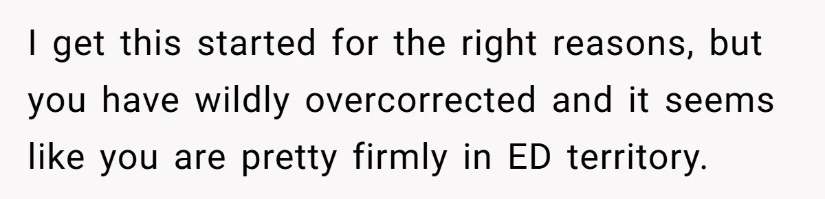 I get this started for the right reasons, but you have wildly overcorrected and it seems like you are pretty firmly in ED territory.