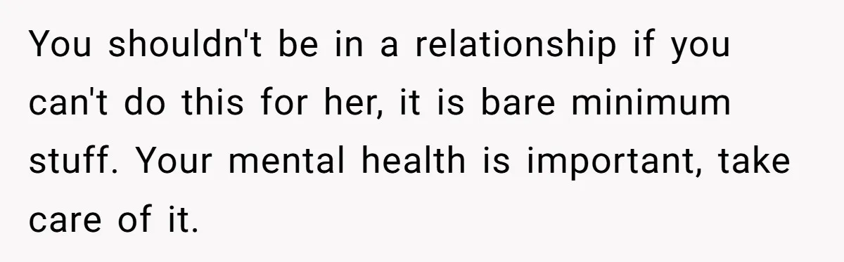 You shouldn't be in a relationship if you can't do this for her, it is bare minimum stuff. Your mental health is important, take care of it.