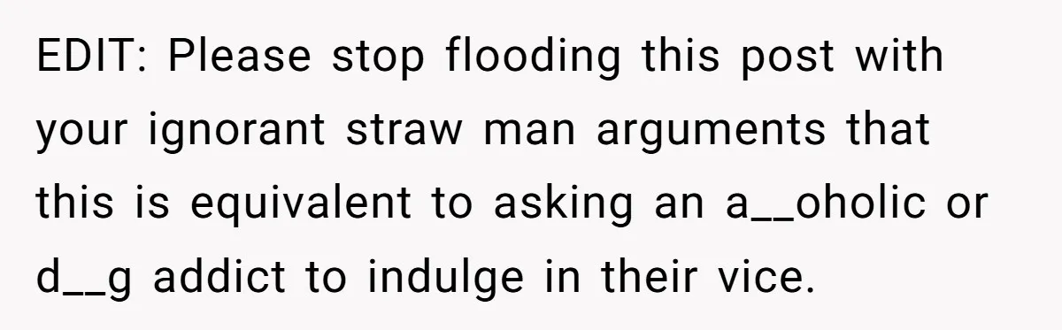 EDIT: Please stop flooding this post with your ignorant straw man arguments that this is equivalent to asking an a__oholic or d__g addict to indulge in their vice.