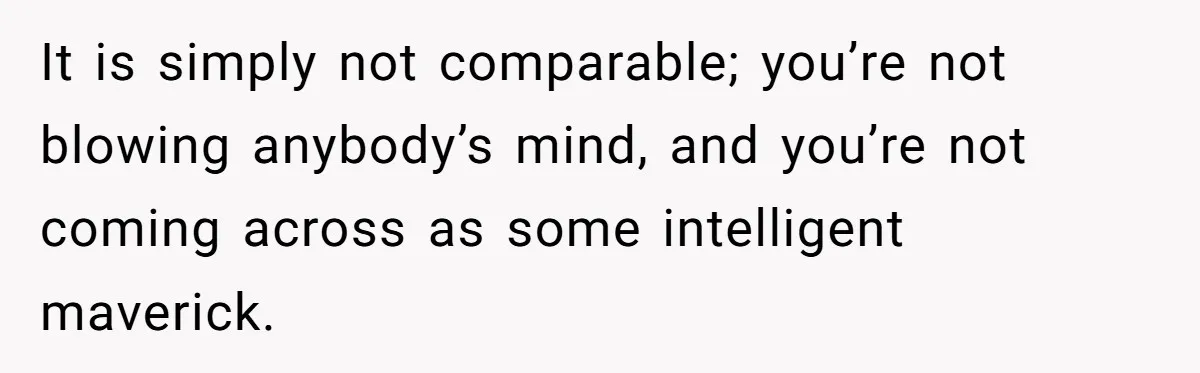 It is simply not comparable; you’re not blowing anybody’s mind, and you’re not coming across as some intelligent maverick.