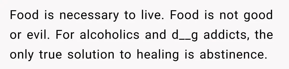 Food is necessary to live. Food is not good or evil. For alcoholics and d__g addicts, the only true solution to healing is abstinence.