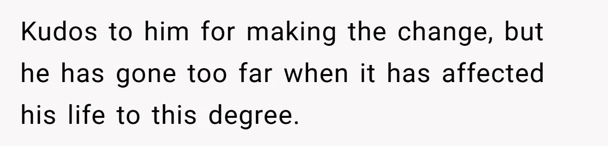 Kudos to him for making the change, but he has gone too far when it has affected his life to this degree.