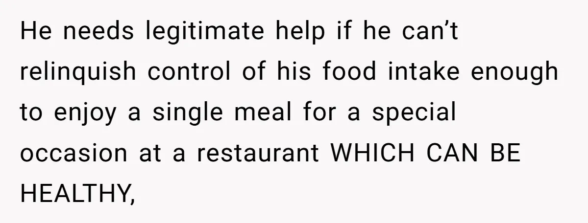 He needs legitimate help if he can’t relinquish control of his food intake enough to enjoy a single meal for a special occasion at a restaurant WHICH CAN BE HEALTHY,