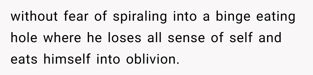 without fear of spiraling into a binge eating hole where he loses all sense of self and eats himself into oblivion.