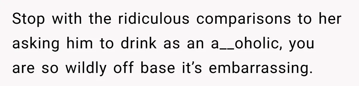 Stop with the ridiculous comparisons to her asking him to drink as an a__oholic, you are so wildly off base it’s embarrassing.