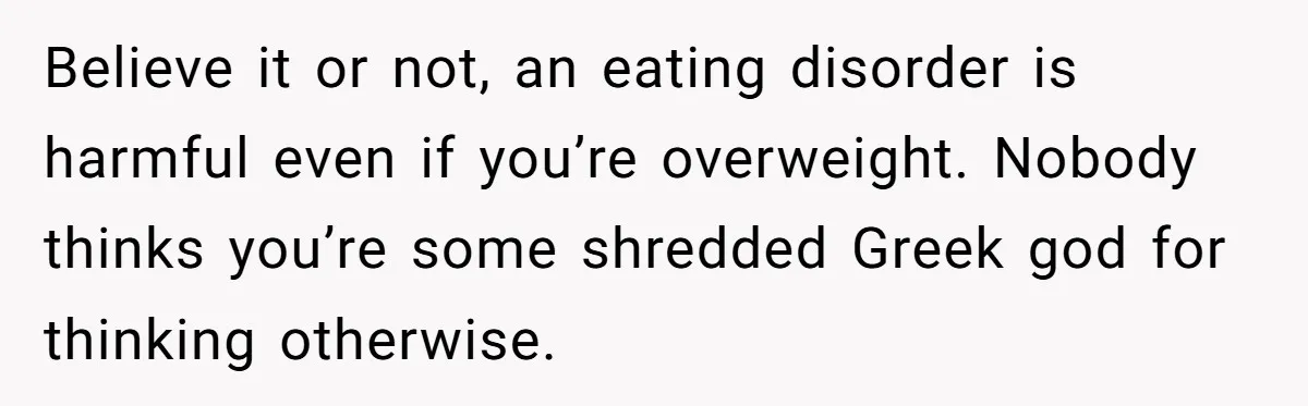 Believe it or not, an eating disorder is harmful even if you’re overweight. Nobody thinks you’re some shredded Greek god for thinking otherwise.