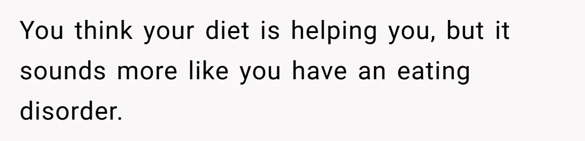 You think your diet is helping you, but it sounds more like you have an eating disorder.