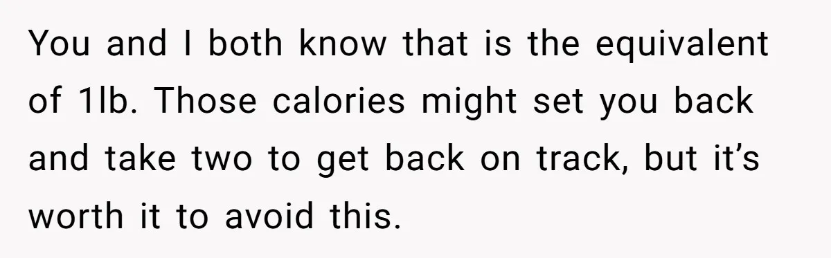 You and I both know that is the equivalent of 1lb. Those calories might set you back and take two to get back on track, but it’s worth it to...
