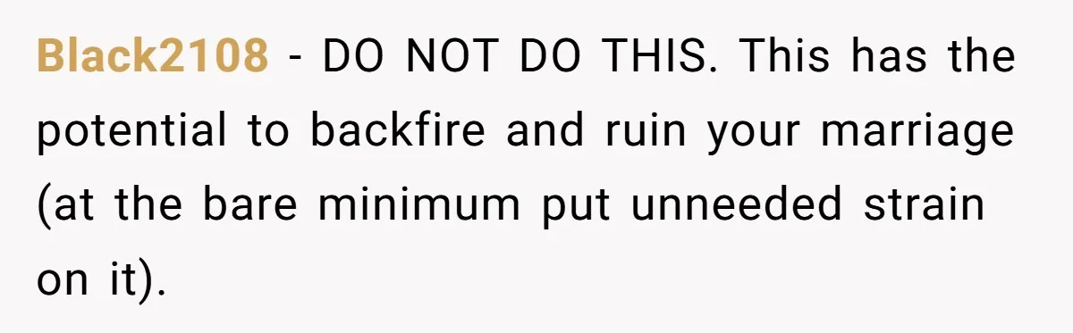 Black2108 − DO NOT DO THIS. This has the potential to backfire and ruin your marriage (at the bare minimum put unneeded strain on it).