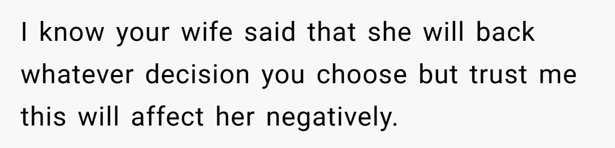 I know your wife said that she will back whatever decision you choose but trust me this will affect her negatively.