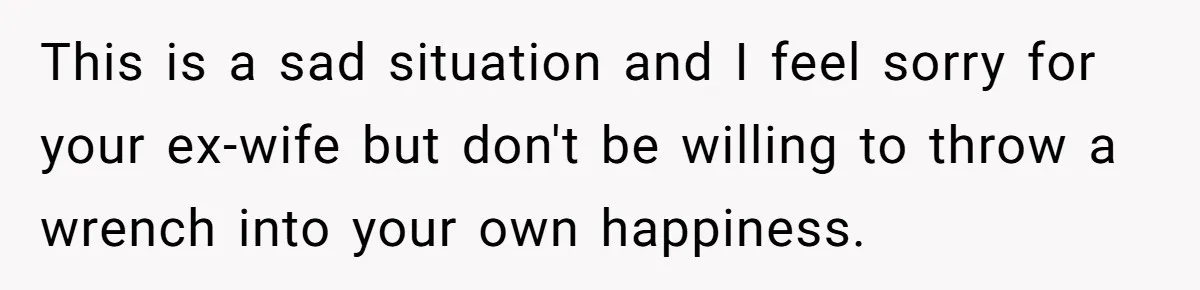 This is a sad situation and I feel sorry for your ex-wife but don't be willing to throw a wrench into your own happiness.
