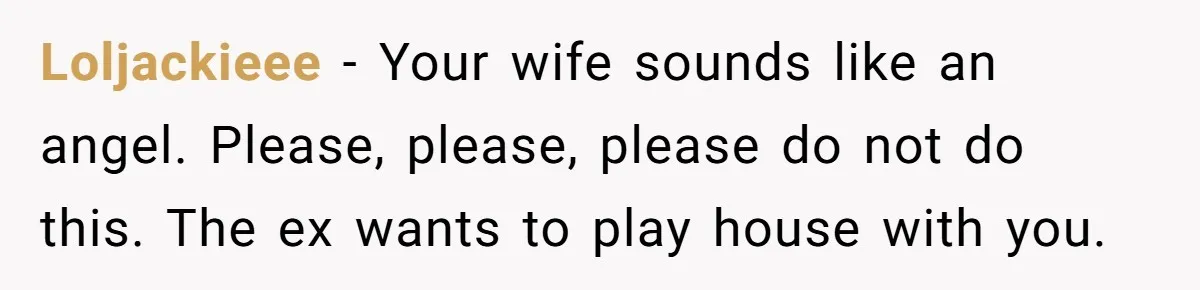 Loljackieee − Your wife sounds like an angel. Please, please, please do not do this. The ex wants to play house with you.