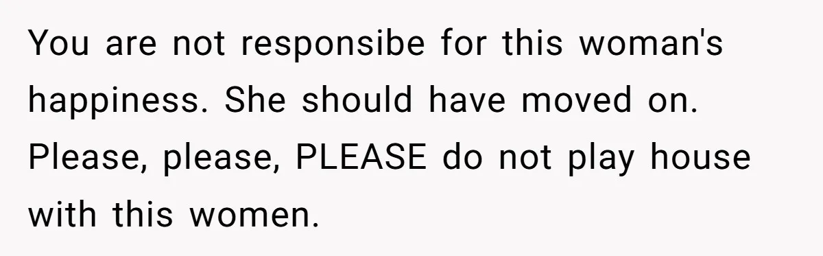 You are not responsibe for this woman's happiness. She should have moved on. Please, please, PLEASE do not play house with this women.