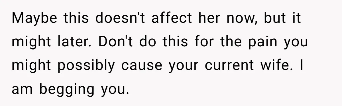 Maybe this doesn't affect her now, but it might later. Don't do this for the pain you might possibly cause your current wife. I am begging you.