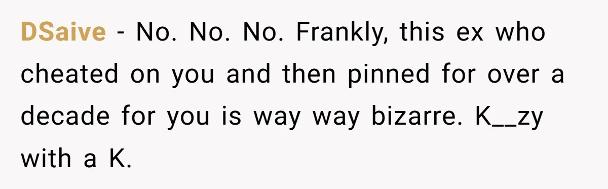 DSaive − No. No. No. Frankly, this ex who cheated on you and then pinned for over a decade for you is way way bizarre. K__zy with a K.
