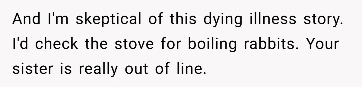 And I'm skeptical of this dying illness story. I'd check the stove for boiling rabbits. Your sister is really out of line.